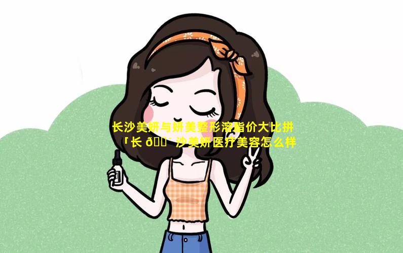 长沙美妍与妍美整形溶脂价大比拼「长 🌴 沙美妍医疗美容怎么样」